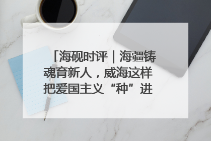 海砚时评｜海疆铸魂育新人，威海这样把爱国主义“种”进年轻人心里